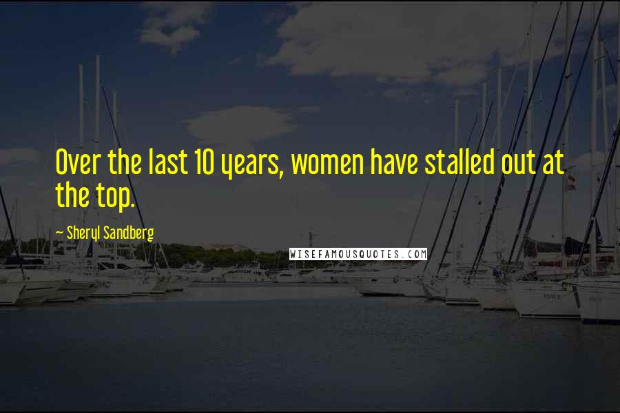 Sheryl Sandberg Quotes: Over the last 10 years, women have stalled out at the top.