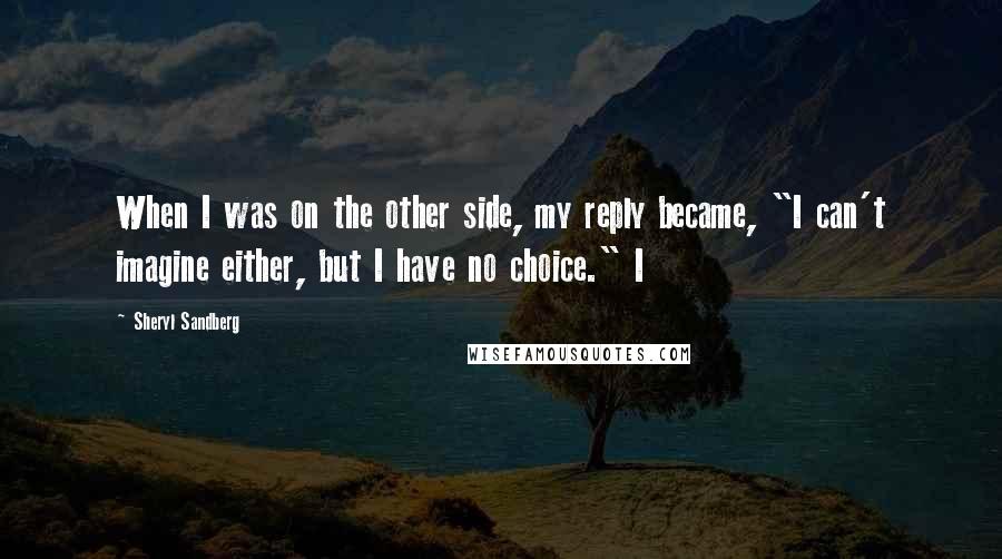 Sheryl Sandberg Quotes: When I was on the other side, my reply became, "I can't imagine either, but I have no choice." I