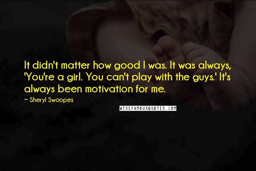 Sheryl Swoopes Quotes: It didn't matter how good I was. It was always, 'You're a girl. You can't play with the guys.' It's always been motivation for me.