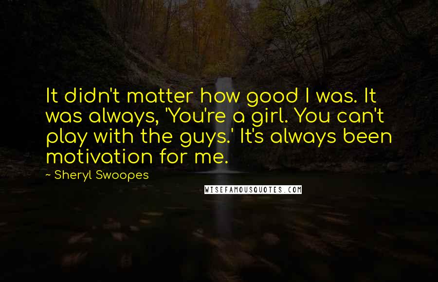 Sheryl Swoopes Quotes: It didn't matter how good I was. It was always, 'You're a girl. You can't play with the guys.' It's always been motivation for me.