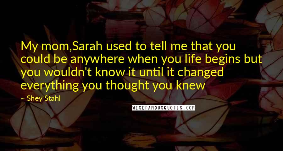 Shey Stahl Quotes: My mom,Sarah used to tell me that you could be anywhere when you life begins but you wouldn't know it until it changed everything you thought you knew