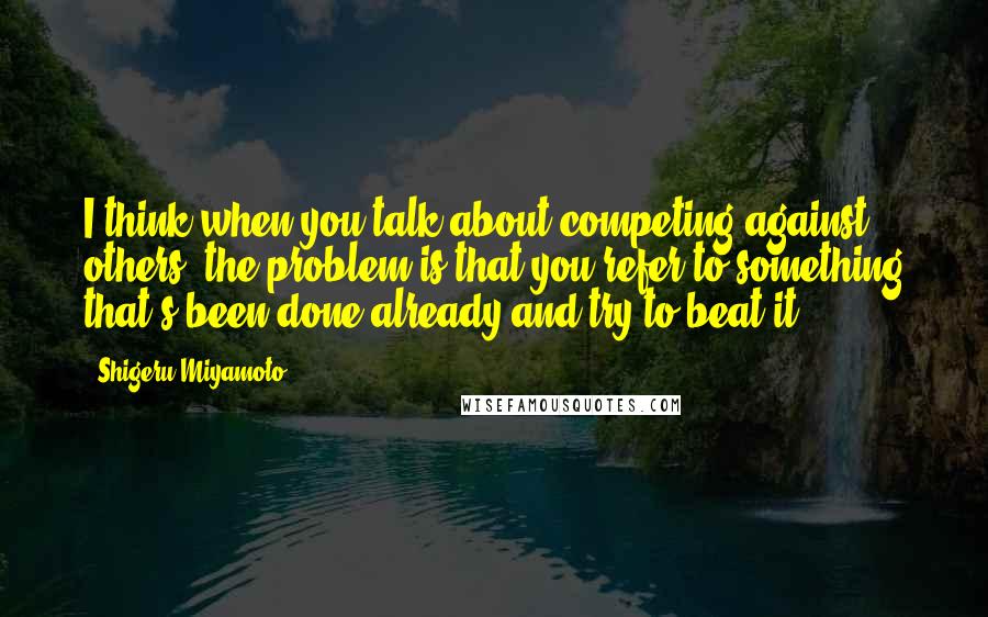 Shigeru Miyamoto Quotes: I think when you talk about competing against others, the problem is that you refer to something that's been done already and try to beat it.