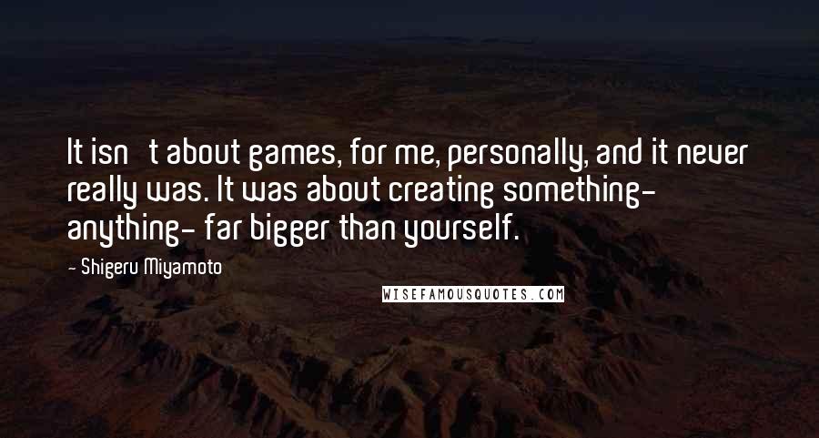 Shigeru Miyamoto Quotes: It isn't about games, for me, personally, and it never really was. It was about creating something- anything- far bigger than yourself.