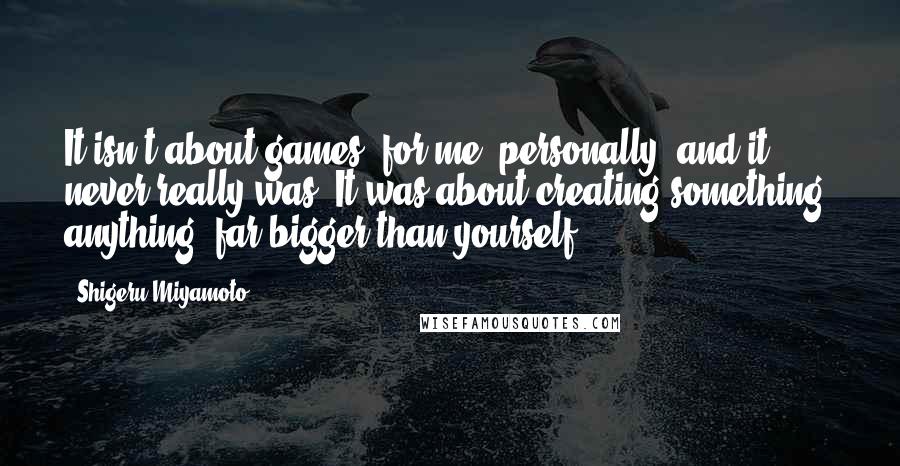 Shigeru Miyamoto Quotes: It isn't about games, for me, personally, and it never really was. It was about creating something- anything- far bigger than yourself.
