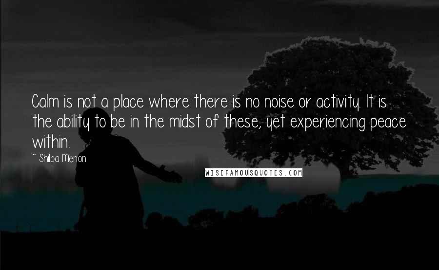 Shilpa Menon Quotes: Calm is not a place where there is no noise or activity. It is the ability to be in the midst of these, yet experiencing peace within.