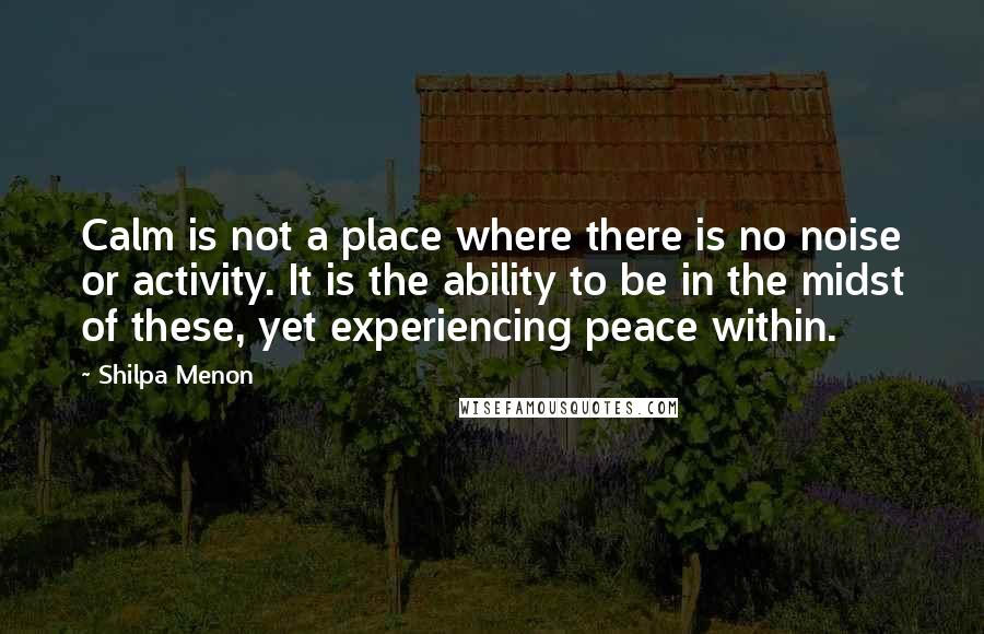 Shilpa Menon Quotes: Calm is not a place where there is no noise or activity. It is the ability to be in the midst of these, yet experiencing peace within.