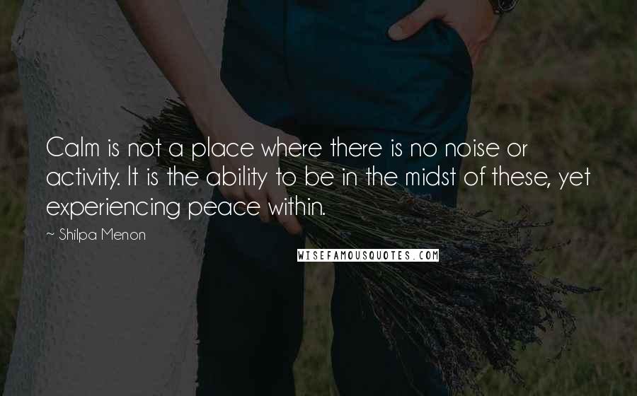 Shilpa Menon Quotes: Calm is not a place where there is no noise or activity. It is the ability to be in the midst of these, yet experiencing peace within.