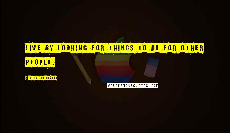 Shinichi Suzuki Quotes: Live by looking for things to do for other people.