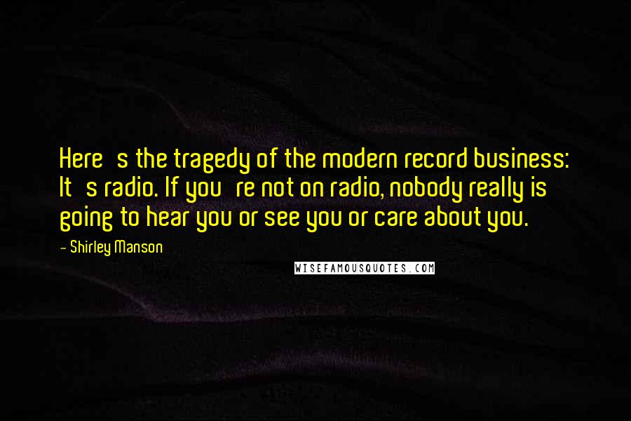 Shirley Manson Quotes: Here's the tragedy of the modern record business: It's radio. If you're not on radio, nobody really is going to hear you or see you or care about you.