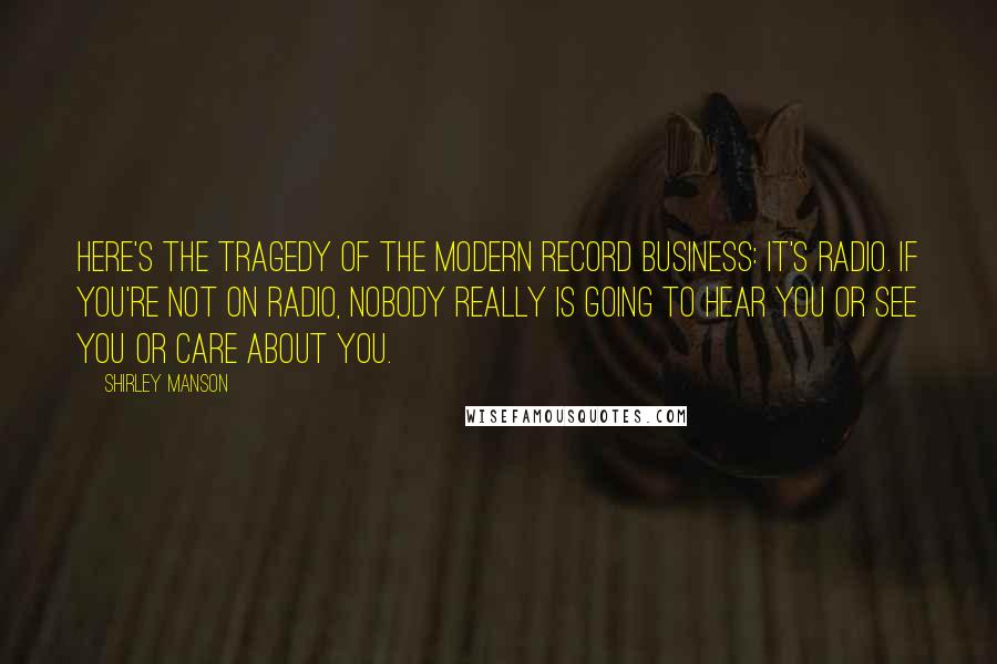 Shirley Manson Quotes: Here's the tragedy of the modern record business: It's radio. If you're not on radio, nobody really is going to hear you or see you or care about you.