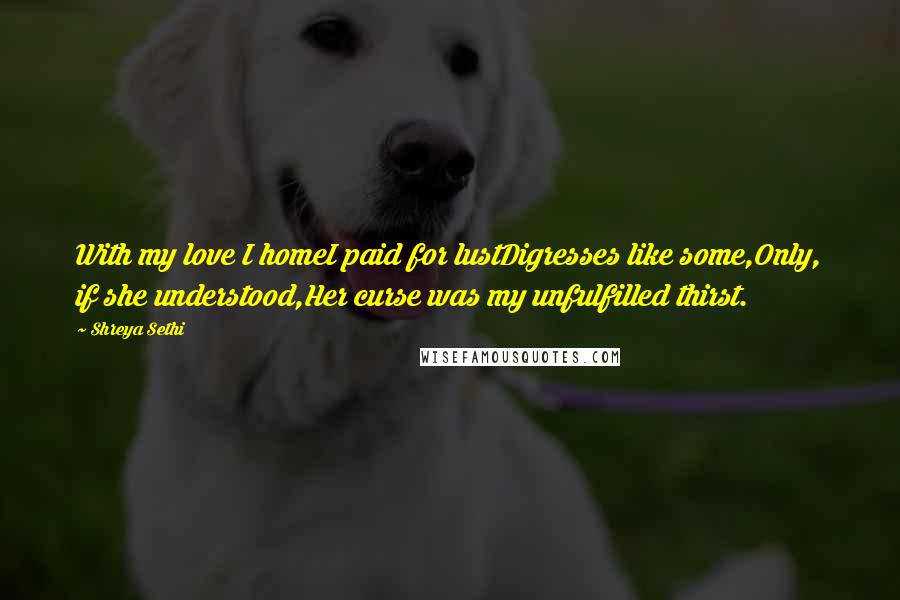 Shreya Sethi Quotes: With my love I homeI paid for lustDigresses like some,Only, if she understood,Her curse was my unfulfilled thirst.