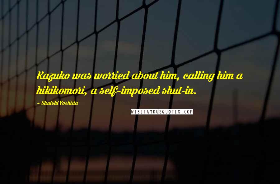 Shuichi Yoshida Quotes: Kazuko was worried about him, calling him a hikikomori, a self-imposed shut-in.