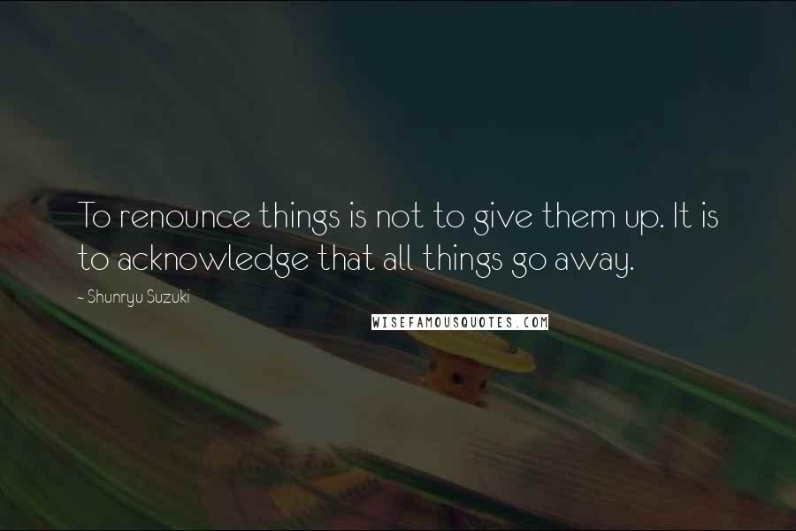 Shunryu Suzuki Quotes: To renounce things is not to give them up. It is to acknowledge that all things go away.