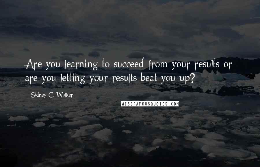 Sidney C. Walker Quotes: Are you learning to succeed from your results or are you letting your results beat you up?