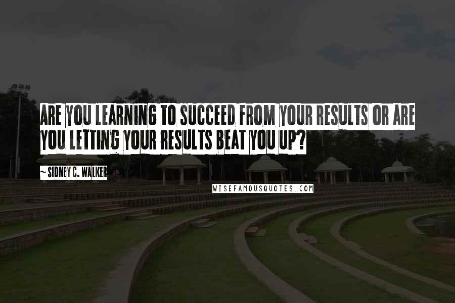 Sidney C. Walker Quotes: Are you learning to succeed from your results or are you letting your results beat you up?