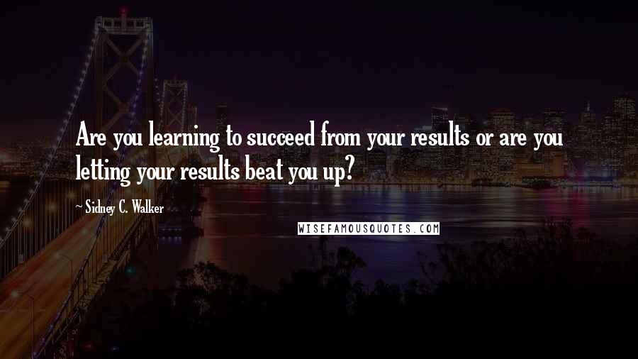 Sidney C. Walker Quotes: Are you learning to succeed from your results or are you letting your results beat you up?