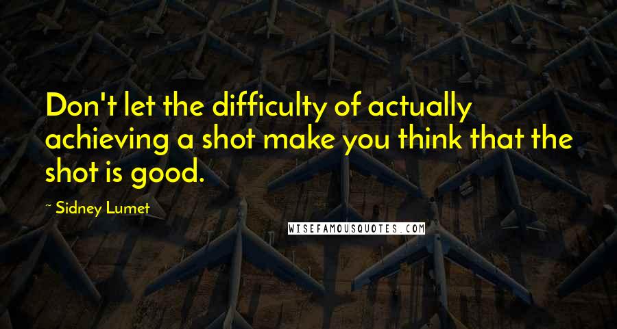 Sidney Lumet Quotes: Don't let the difficulty of actually achieving a shot make you think that the shot is good.