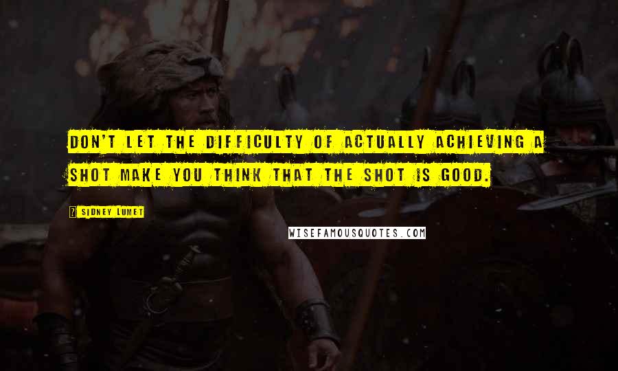 Sidney Lumet Quotes: Don't let the difficulty of actually achieving a shot make you think that the shot is good.