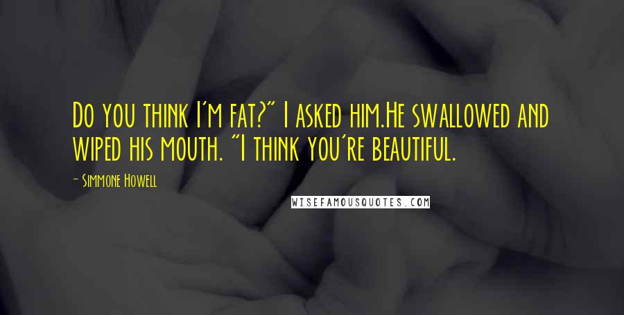 Simmone Howell Quotes: Do you think I'm fat?" I asked him.He swallowed and wiped his mouth. "I think you're beautiful.