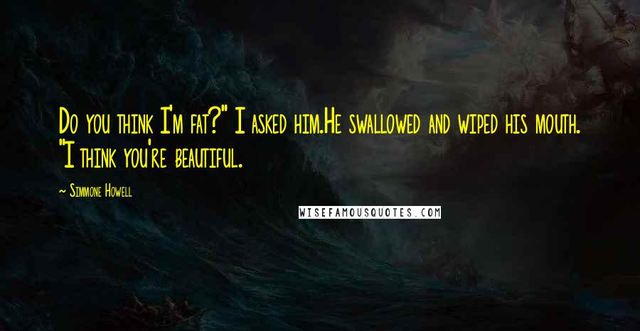 Simmone Howell Quotes: Do you think I'm fat?" I asked him.He swallowed and wiped his mouth. "I think you're beautiful.