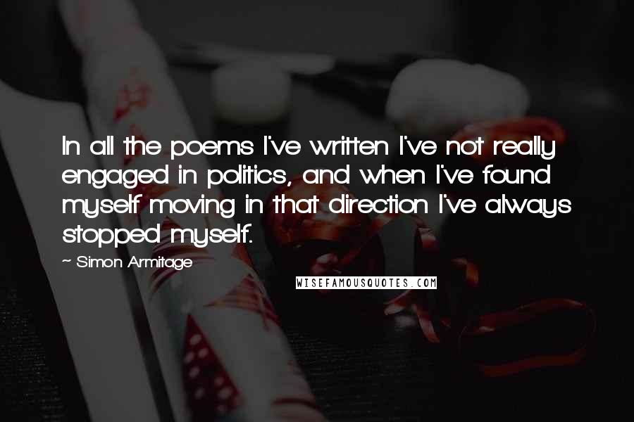 Simon Armitage Quotes: In all the poems I've written I've not really engaged in politics, and when I've found myself moving in that direction I've always stopped myself.