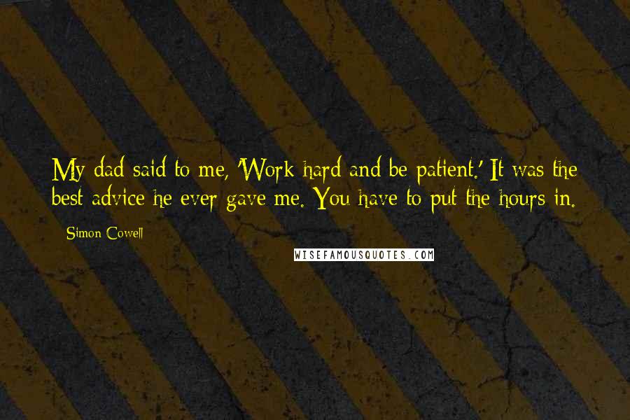 Simon Cowell Quotes: My dad said to me, 'Work hard and be patient.' It was the best advice he ever gave me. You have to put the hours in.