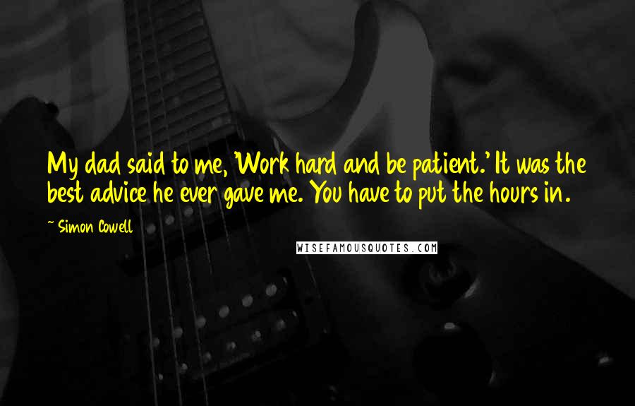 Simon Cowell Quotes: My dad said to me, 'Work hard and be patient.' It was the best advice he ever gave me. You have to put the hours in.