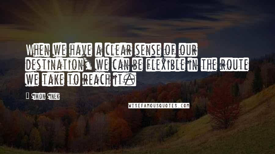 Simon Sinek Quotes: When we have a clear sense of our destination, we can be flexible in the route we take to reach it.