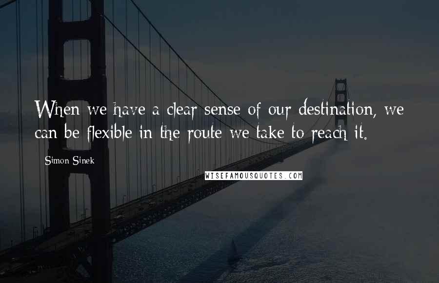 Simon Sinek Quotes: When we have a clear sense of our destination, we can be flexible in the route we take to reach it.