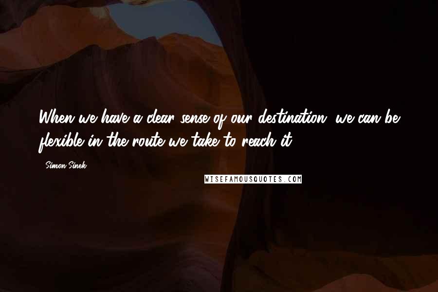 Simon Sinek Quotes: When we have a clear sense of our destination, we can be flexible in the route we take to reach it.