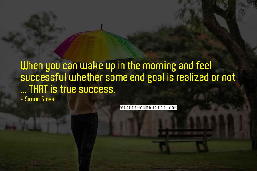 Simon Sinek Quotes: When you can wake up in the morning and feel successful whether some end goal is realized or not ... THAT is true success.