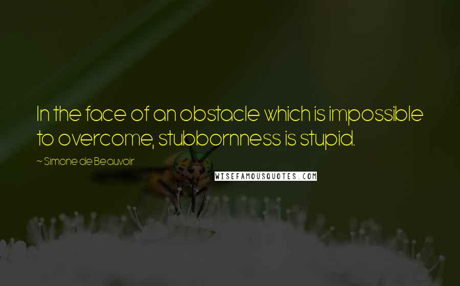 Simone De Beauvoir Quotes: In the face of an obstacle which is impossible to overcome, stubbornness is stupid.