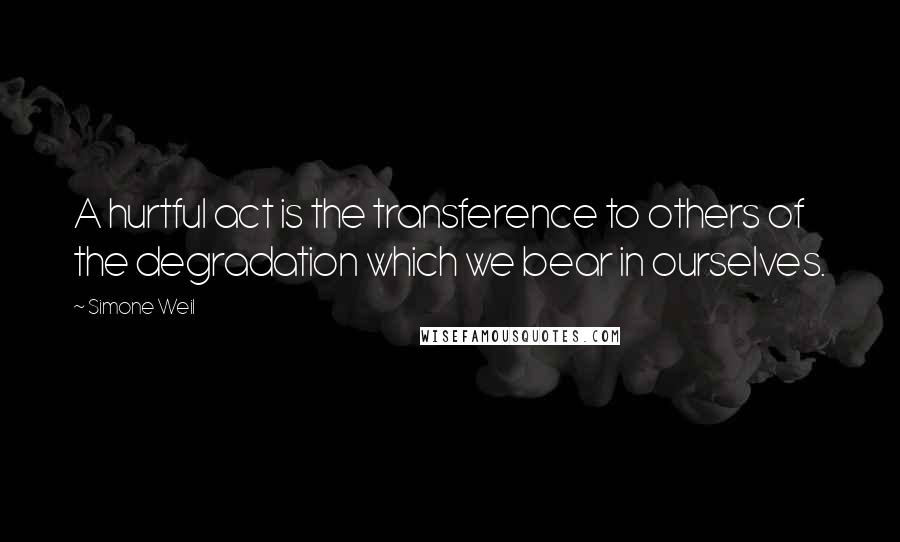 Simone Weil Quotes: A hurtful act is the transference to others of the degradation which we bear in ourselves.