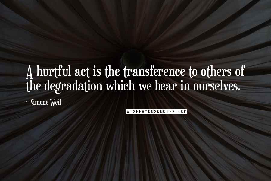 Simone Weil Quotes: A hurtful act is the transference to others of the degradation which we bear in ourselves.