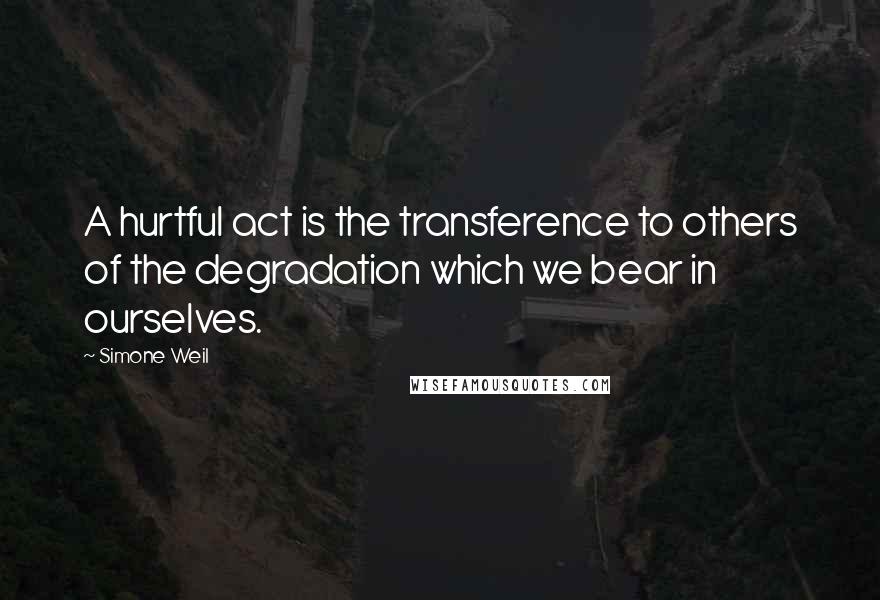 Simone Weil Quotes: A hurtful act is the transference to others of the degradation which we bear in ourselves.