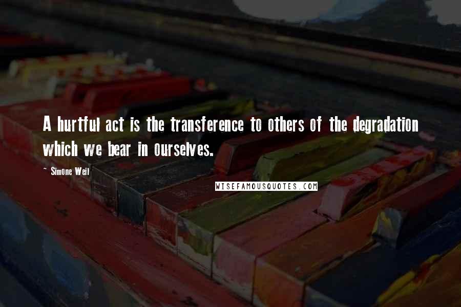 Simone Weil Quotes: A hurtful act is the transference to others of the degradation which we bear in ourselves.