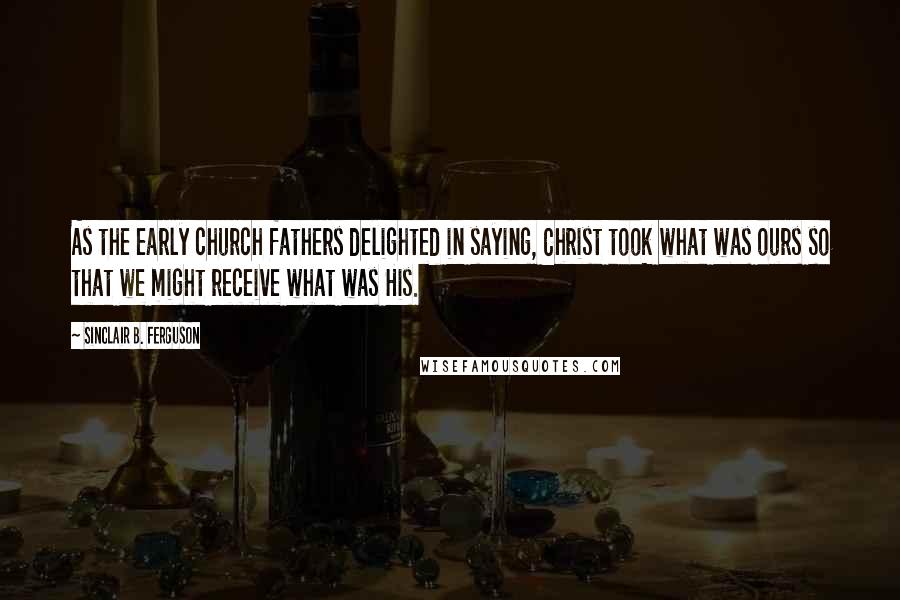 Sinclair B. Ferguson Quotes: As the early church fathers delighted in saying, Christ took what was ours so that we might receive what was His.