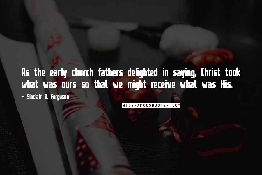 Sinclair B. Ferguson Quotes: As the early church fathers delighted in saying, Christ took what was ours so that we might receive what was His.