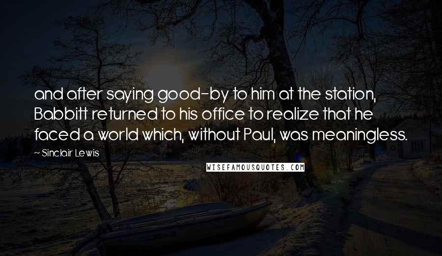 Sinclair Lewis Quotes: and after saying good-by to him at the station, Babbitt returned to his office to realize that he faced a world which, without Paul, was meaningless.