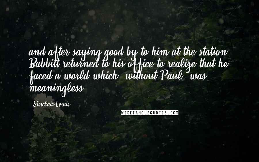 Sinclair Lewis Quotes: and after saying good-by to him at the station, Babbitt returned to his office to realize that he faced a world which, without Paul, was meaningless.