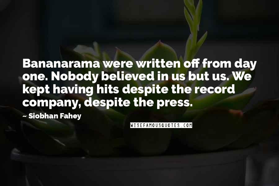 Siobhan Fahey Quotes: Bananarama were written off from day one. Nobody believed in us but us. We kept having hits despite the record company, despite the press.