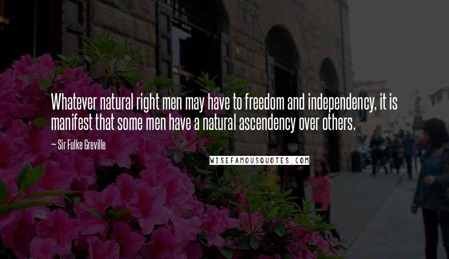 Sir Fulke Greville Quotes: Whatever natural right men may have to freedom and independency, it is manifest that some men have a natural ascendency over others.