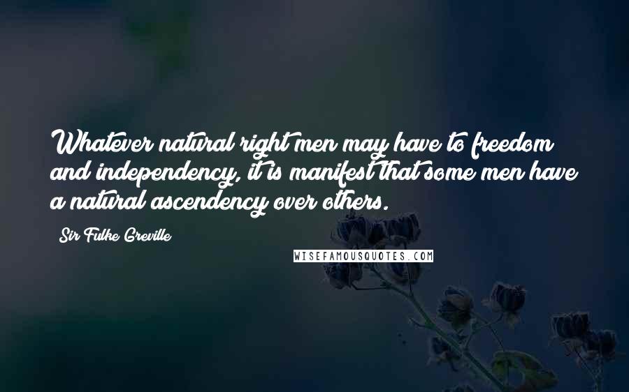 Sir Fulke Greville Quotes: Whatever natural right men may have to freedom and independency, it is manifest that some men have a natural ascendency over others.