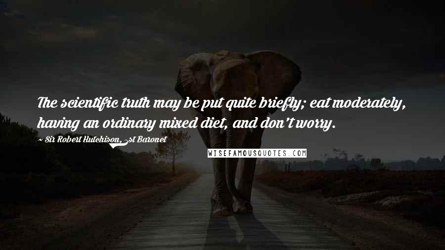 Sir Robert Hutchison, 1st Baronet Quotes: The scientific truth may be put quite briefly; eat moderately, having an ordinary mixed diet, and don't worry.