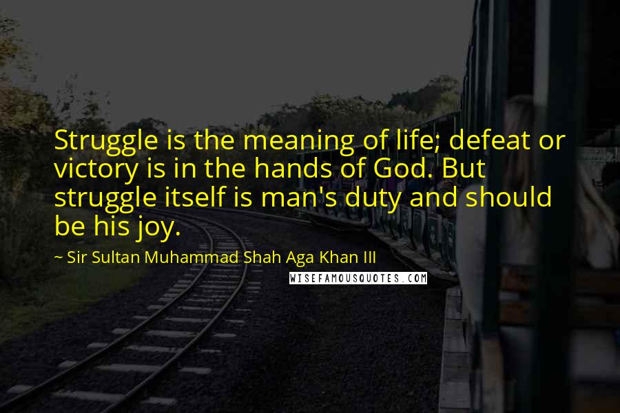 Sir Sultan Muhammad Shah Aga Khan III Quotes: Struggle is the meaning of life; defeat or victory is in the hands of God. But struggle itself is man's duty and should be his joy.