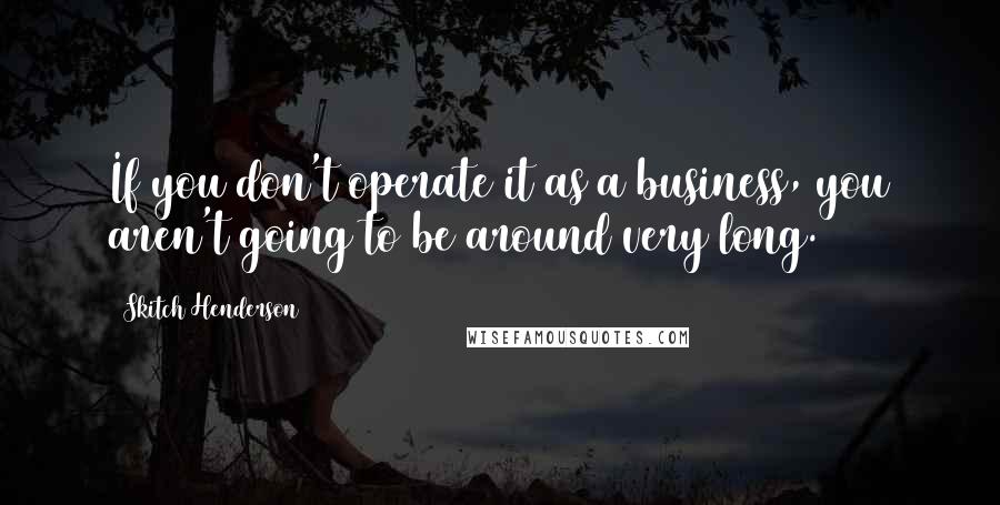 Skitch Henderson Quotes: If you don't operate it as a business, you aren't going to be around very long.