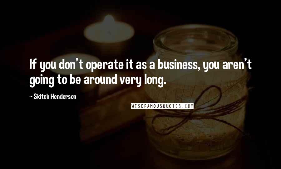 Skitch Henderson Quotes: If you don't operate it as a business, you aren't going to be around very long.