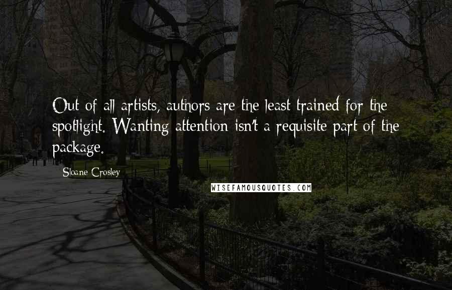 Sloane Crosley Quotes: Out of all artists, authors are the least trained for the spotlight. Wanting attention isn't a requisite part of the package.