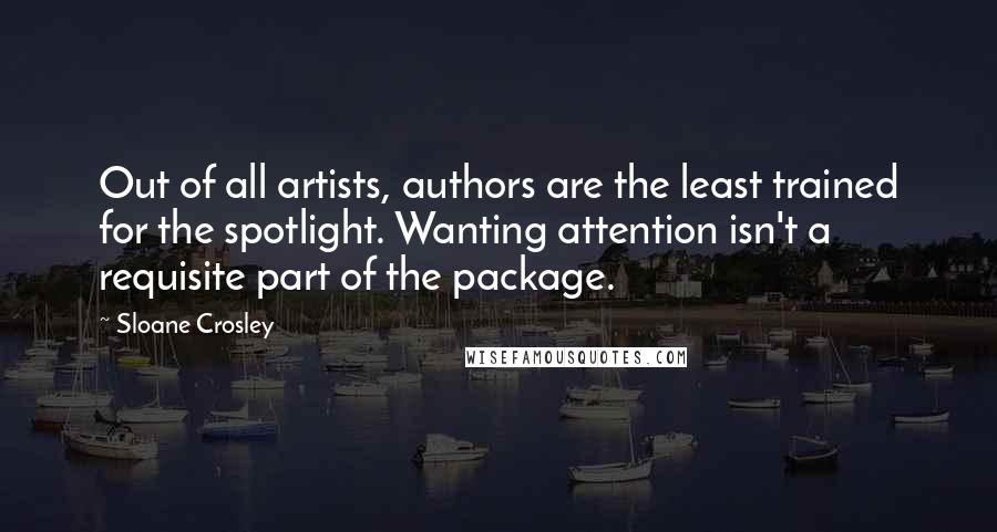 Sloane Crosley Quotes: Out of all artists, authors are the least trained for the spotlight. Wanting attention isn't a requisite part of the package.