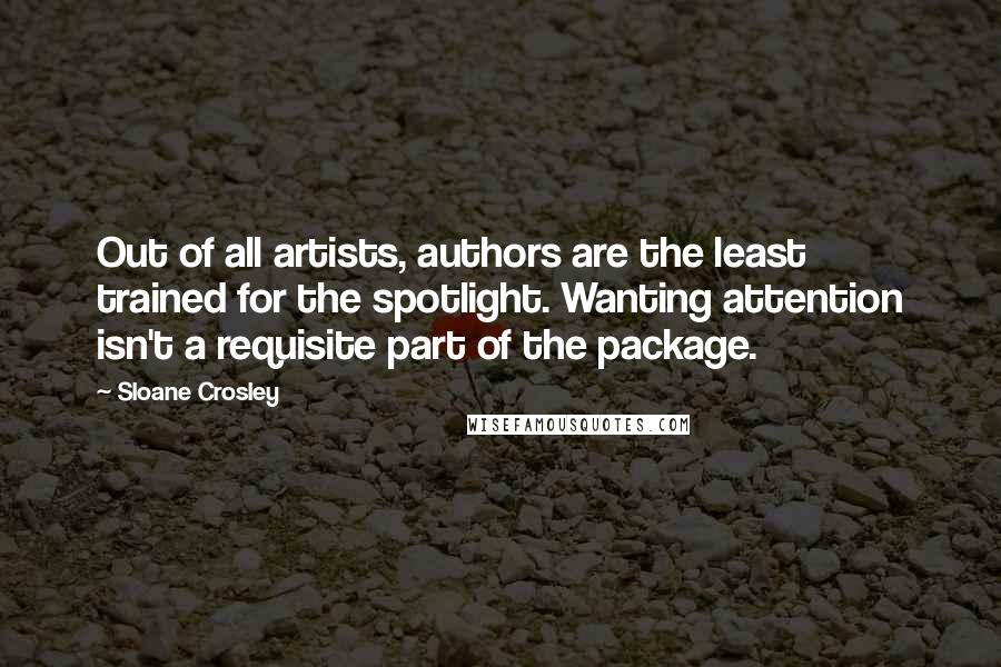 Sloane Crosley Quotes: Out of all artists, authors are the least trained for the spotlight. Wanting attention isn't a requisite part of the package.